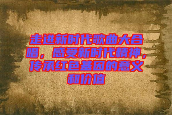 走進(jìn)新時代歌曲大合唱，感受新時代精神，傳承紅色基因的意義和價值