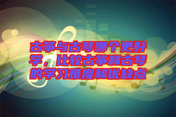 古箏與古琴哪個更好學，比較古箏和古琴的學習難度和優(yōu)缺點