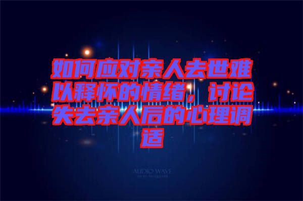 如何應(yīng)對(duì)親人去世難以釋懷的情緒，討論失去親人后的心理調(diào)適