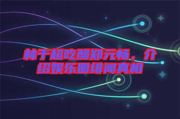 林于超吃醋鄭元暢，介紹娛樂圈緋聞真相