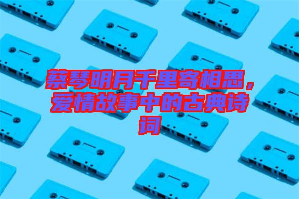 蔡琴明月千里寄相思，愛情故事中的古典詩詞