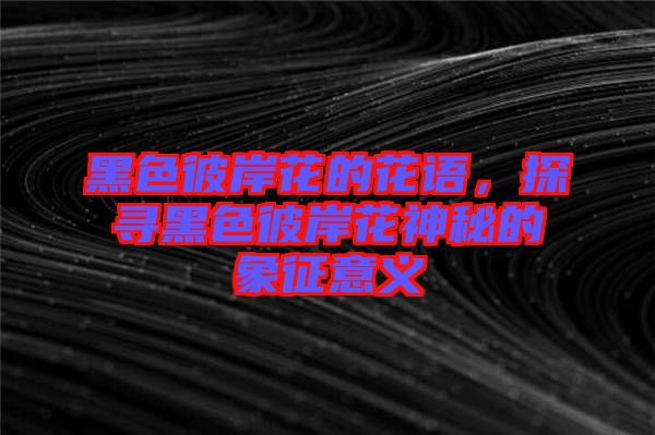 黑色彼岸花的花語，探尋黑色彼岸花神秘的象征意義