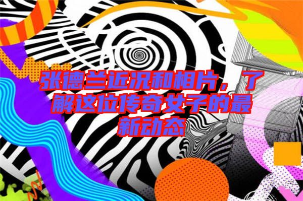 張德蘭近況和相片，了解這位傳奇女子的最新動態(tài)