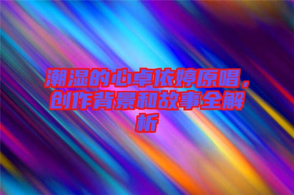 潮濕的心卓依婷原唱，創(chuàng)作背景和故事全解析