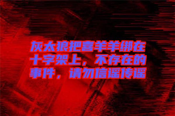 灰太狼把喜羊羊綁在十字架上，不存在的事件，請(qǐng)勿信謠傳謠