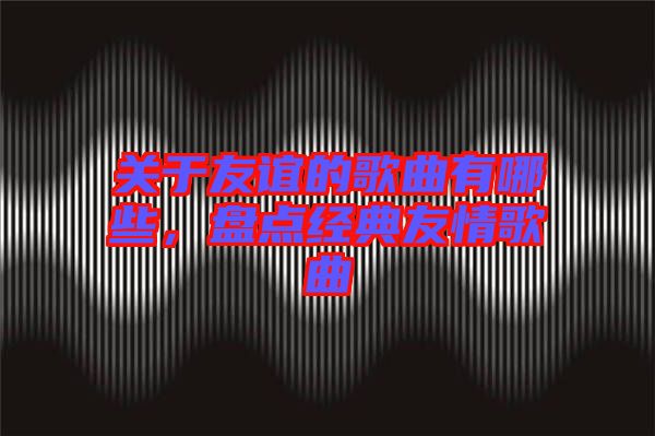 關(guān)于友誼的歌曲有哪些，盤點(diǎn)經(jīng)典友情歌曲