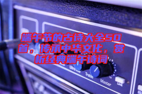 端午節(jié)的古詩(shī)大全50首，傳承中華文化，賞析經(jīng)典端午詩(shī)詞