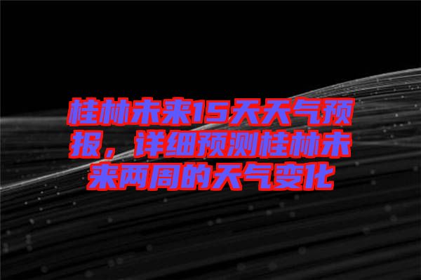 桂林未來15天天氣預(yù)報，詳細(xì)預(yù)測桂林未來兩周的天氣變化