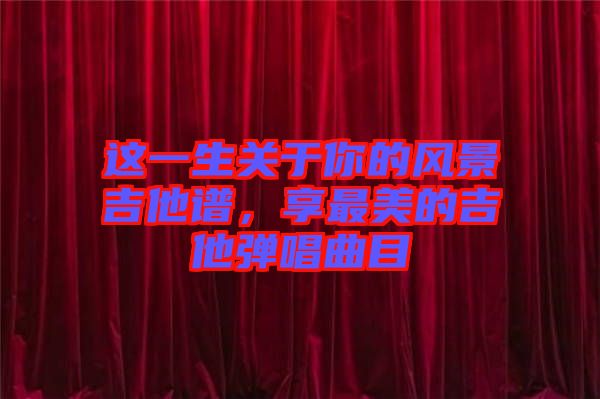 這一生關(guān)于你的風(fēng)景吉他譜，享最美的吉他彈唱曲目