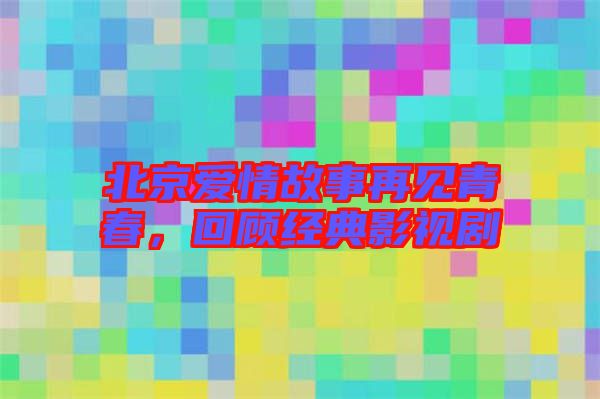 北京愛(ài)情故事再見(jiàn)青春，回顧經(jīng)典影視劇