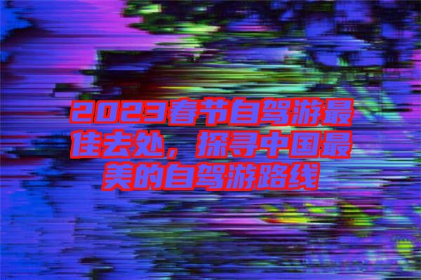 2023春節(jié)自駕游最佳去處，探尋中國最美的自駕游路線