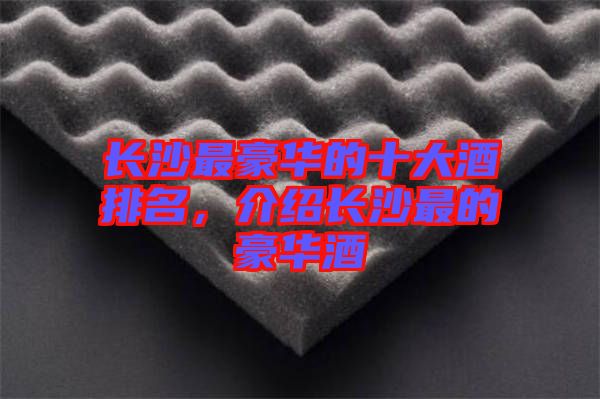 長(zhǎng)沙最豪華的十大酒排名，介紹長(zhǎng)沙最的豪華酒