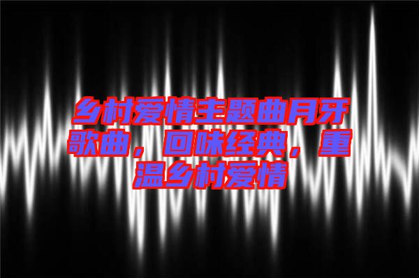 鄉(xiāng)村愛(ài)情主題曲月牙歌曲，回味經(jīng)典，重溫鄉(xiāng)村愛(ài)情