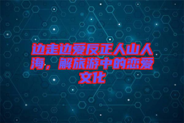 邊走邊愛反正人山人海，解旅游中的戀愛文化