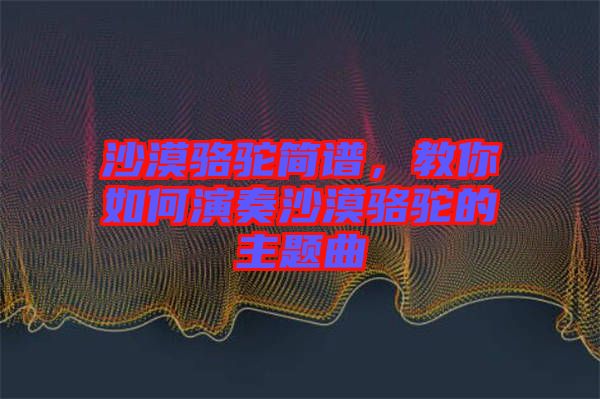 沙漠駱駝簡譜，教你如何演奏沙漠駱駝的主題曲