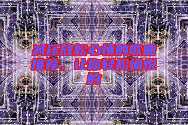 減壓放松心情的歌曲推薦，讓你輕松愉悅的