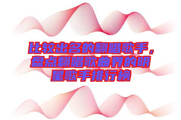 比較出名的翻唱歌手，盤點(diǎn)翻唱歌曲界的明星歌手排行榜