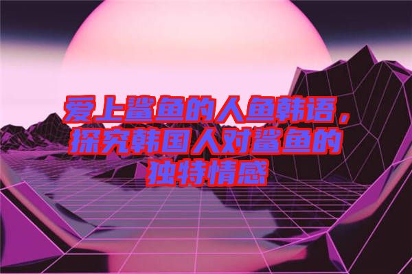 愛上鯊魚的人魚韓語，探究韓國人對鯊魚的獨特情感