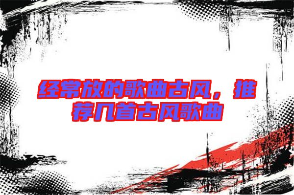 經(jīng)常放的歌曲古風(fēng)，推薦幾首古風(fēng)歌曲