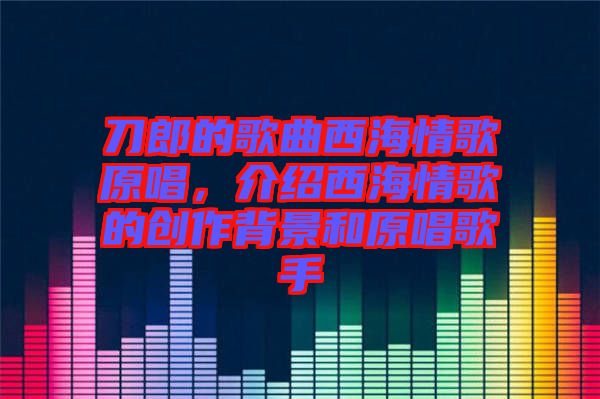 刀郎的歌曲西海情歌原唱，介紹西海情歌的創(chuàng)作背景和原唱歌手