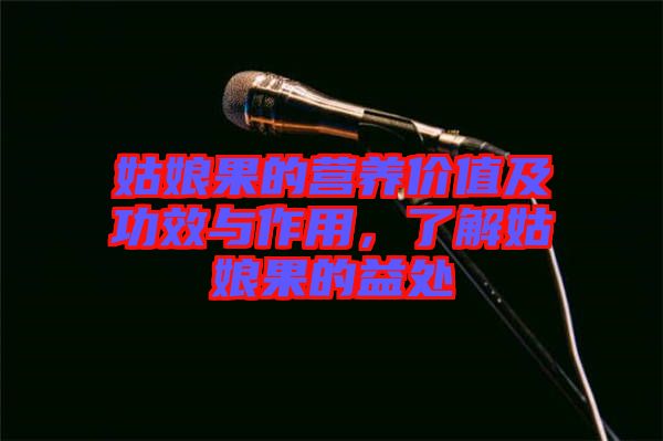 姑娘果的營養(yǎng)價(jià)值及功效與作用，了解姑娘果的益處