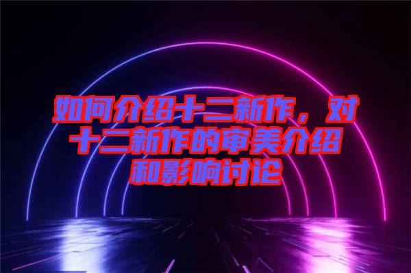 如何介紹十二新作，對(duì)十二新作的審美介紹和影響討論