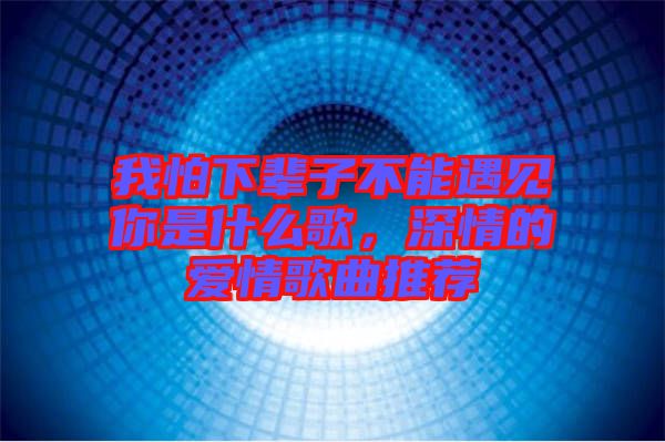 我怕下輩子不能遇見你是什么歌，深情的愛情歌曲推薦