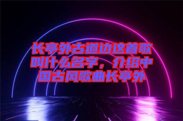 長亭外古道邊這首歌叫什么名字，介紹中國古風(fēng)歌曲長亭外