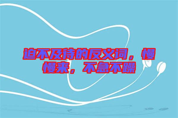迫不及待的反義詞，慢慢來(lái)，不急不躁