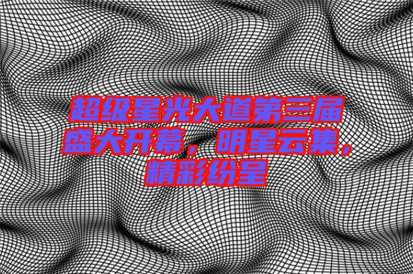 超級(jí)星光大道第三屆盛大開幕，明星云集，精彩紛呈