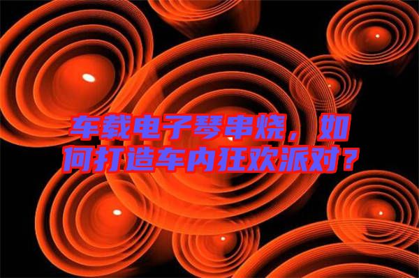 車載電子琴串燒，如何打造車內(nèi)狂歡派對？