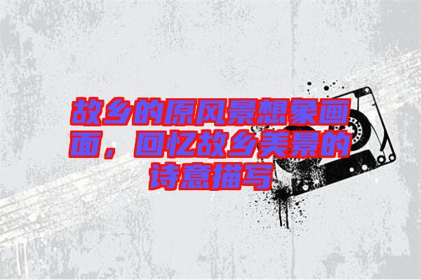 故鄉(xiāng)的原風(fēng)景想象畫面，回憶故鄉(xiāng)美景的詩意描寫