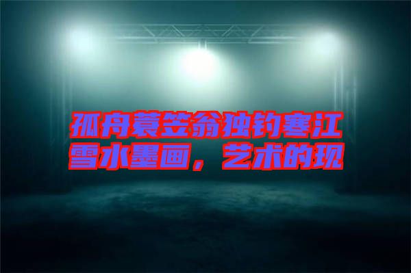 孤舟蓑笠翁獨釣寒江雪水墨畫，藝術(shù)的現(xiàn)