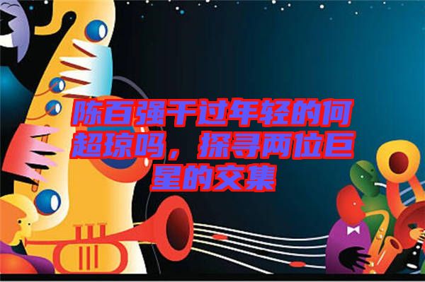 陳百?gòu)?qiáng)干過(guò)年輕的何超瓊嗎，探尋兩位巨星的交集