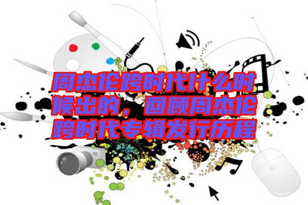 周杰倫跨時代什么時候出的，回顧周杰倫跨時代專輯發(fā)行歷程