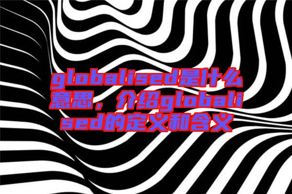 globalised是什么意思，介紹globalised的定義和含義