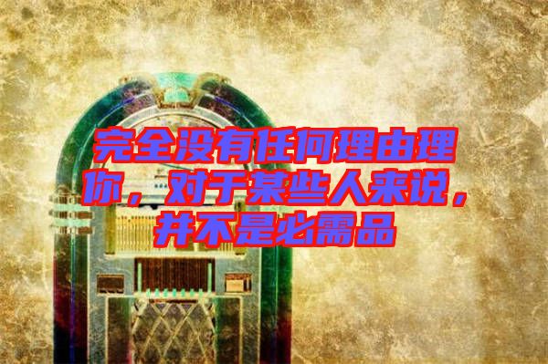 完全沒有任何理由理你，對于某些人來說，并不是必需品