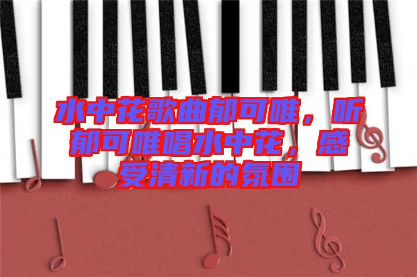 水中花歌曲郁可唯，聽郁可唯唱水中花，感受清新的氛圍