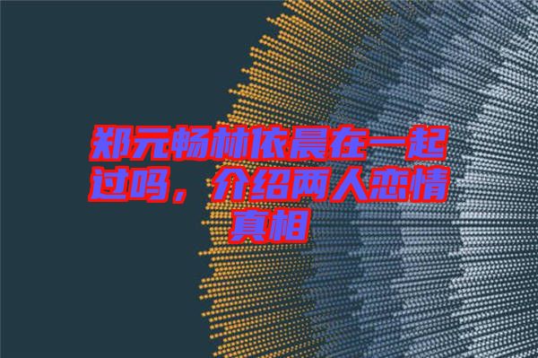 鄭元暢林依晨在一起過嗎，介紹兩人戀情真相