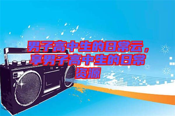 男子高中生的日常云，享男子高中生的日常資源