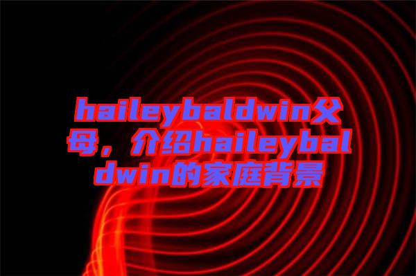 haileybaldwin父母，介紹haileybaldwin的家庭背景