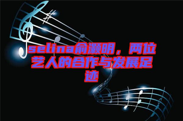 selina俞灝明，兩位藝人的合作與發(fā)展足跡