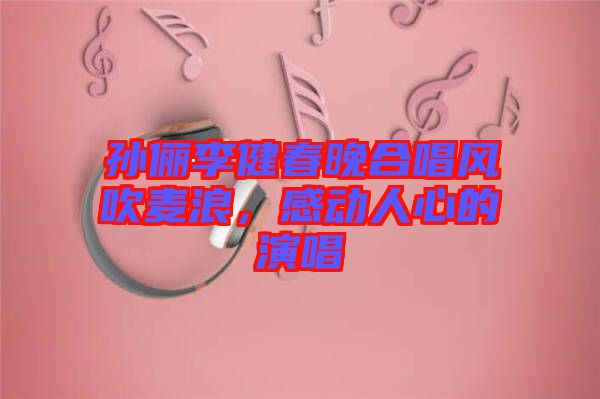 孫儷李健春晚合唱風(fēng)吹麥浪，感動(dòng)人心的演唱