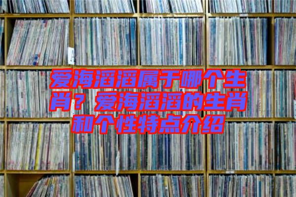 愛(ài)海滔滔屬于哪個(gè)生肖？愛(ài)海滔滔的生肖和個(gè)性特點(diǎn)介紹