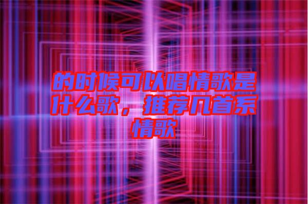 的時候可以唱情歌是什么歌，推薦幾首系情歌