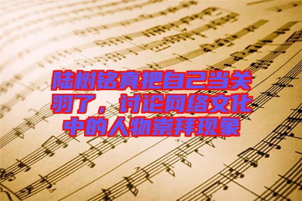 陸樹銘真把自己當關羽了，討論網(wǎng)絡文化中的人物崇拜現(xiàn)象