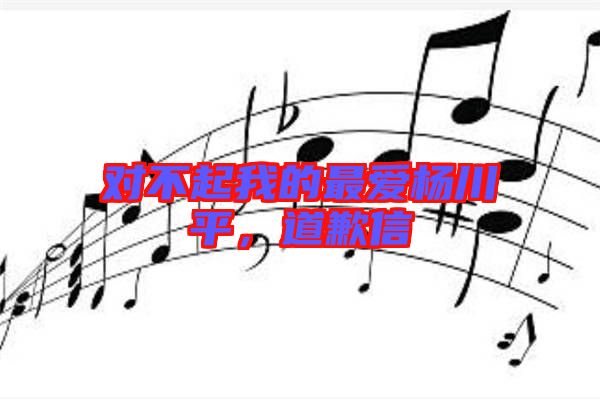 對不起我的最愛楊川平，道歉信