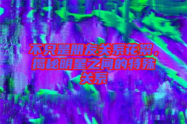 不只是朋友關系花絮，揭秘明星之間的特殊關系