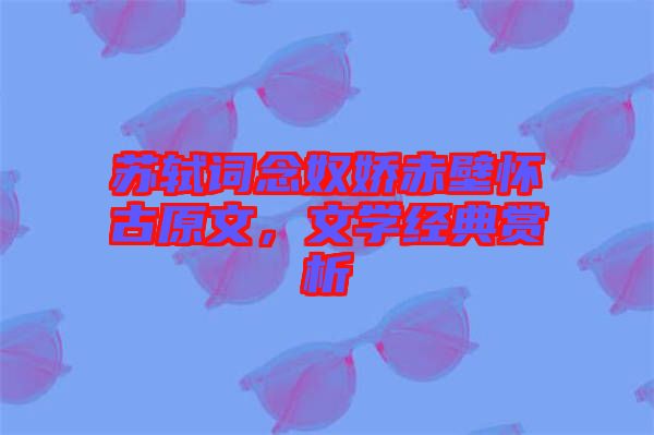 蘇軾詞念奴嬌赤壁懷古原文，文學(xué)經(jīng)典賞析