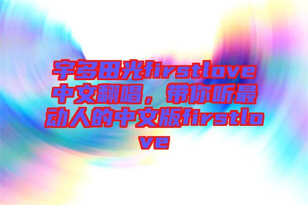 宇多田光firstlove中文翻唱，帶你聽最動人的中文版firstlove